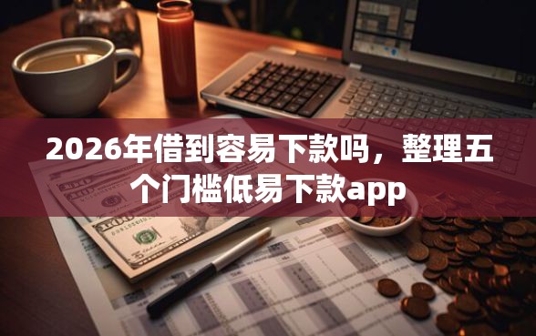 2026年借到容易下款吗，整理五个门槛低易下款app