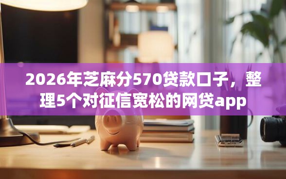 2026年芝麻分570贷款口子，整理5个对征信宽松的网贷app