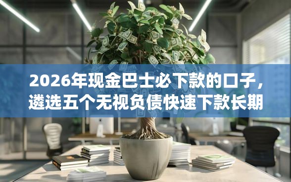 2026年现金巴士必下款的口子，遴选五个无视负债快速下款长期网贷的app