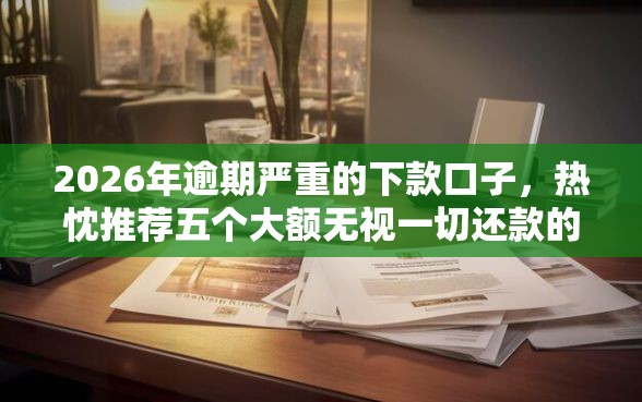 2026年逾期严重的下款口子,热忱推荐五个大额无视一切还款的平台 2026年逾期严重的下款口子,热忱推荐五个大额无视一切还款的平台