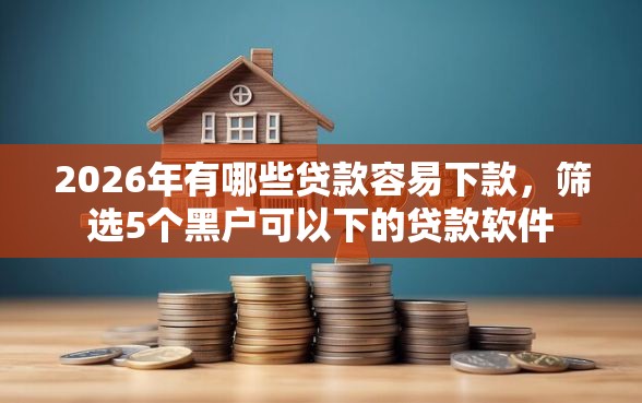2026年有哪些贷款容易下款，筛选5个黑户可以下的贷款软件