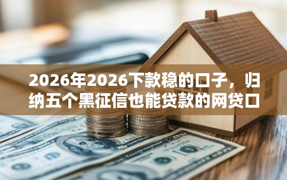2026年2026下款稳的口子，归纳五个黑征信也能贷款的网贷口子
