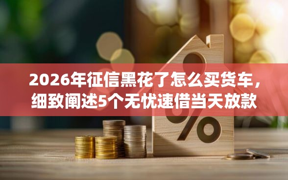 2026年征信黑花了怎么买货车，细致阐述5个无忧速借当天放款的app