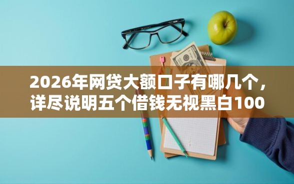 2026年网贷大额口子有哪几个，详尽说明五个借钱无视黑白100%秒下口子