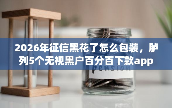2026年征信黑花了怎么包装，胪列5个无视黑户百分百下款app