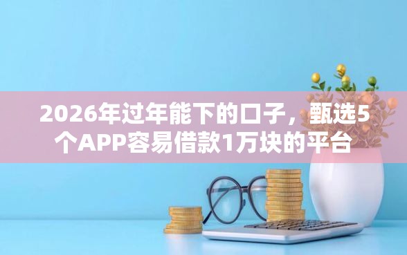 2026年过年能下的口子，甄选5个APP容易借款1万块的平台