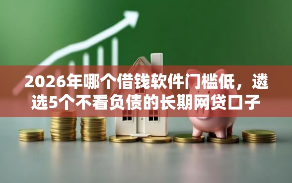 2026年哪个借钱软件门槛低，遴选5个不看负债的长期网贷口子