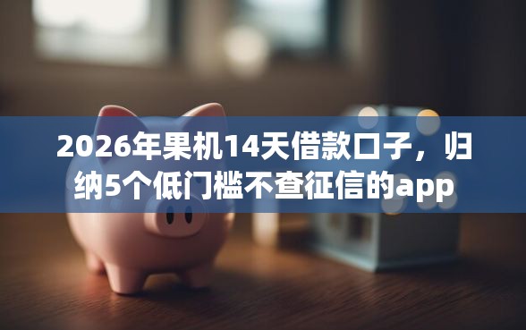 2026年果机14天借款口子，归纳5个低门槛不查征信的app