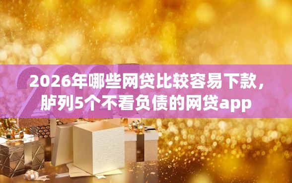2026年哪些网贷比较容易下款，胪列5个不看负债的网贷app