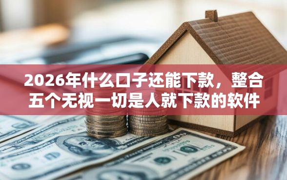 2026年什么口子还能下款，整合五个无视一切是人就下款的软件