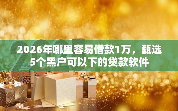 2026年哪里容易借款1万，甄选5个黑户可以下的贷款软件