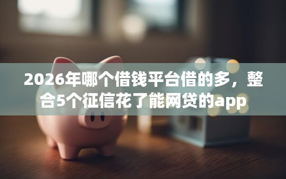 2026年哪个借钱平台借的多，整合5个征信花了能网贷的app