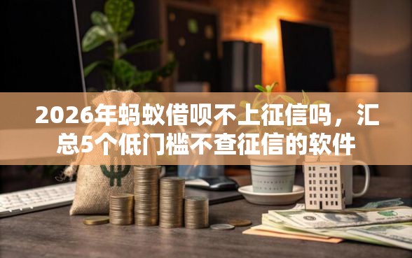 2026年蚂蚁借呗不上征信吗，汇总5个低门槛不查征信的软件