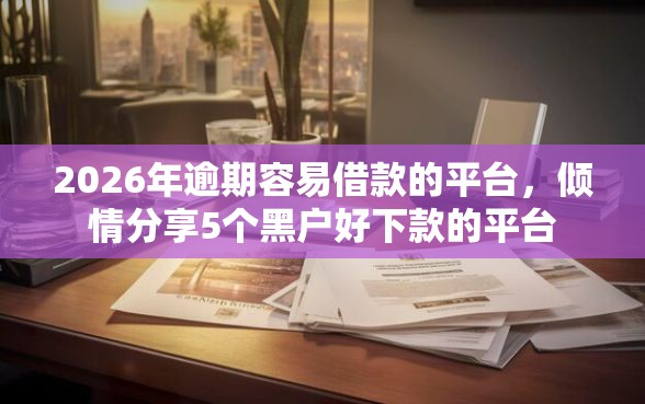 2026年逾期容易借款的平台，倾情分享5个黑户好下款的平台