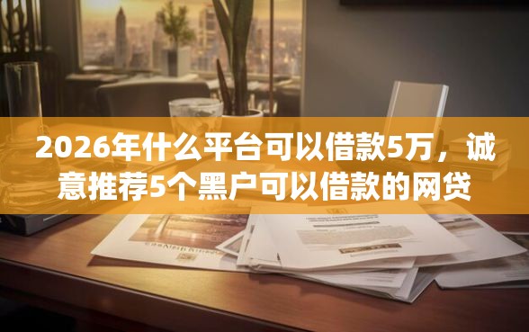 2026年什么平台可以借款5万，诚意推荐5个黑户可以借款的网贷app