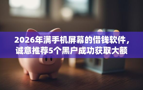 2026年满手机屏幕的借钱软件，诚意推荐5个黑户成功获取大额贷款的app