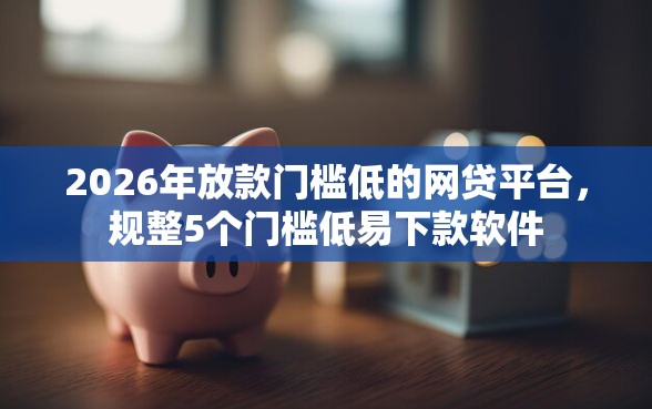 2026年放款门槛低的网贷平台，规整5个门槛低易下款软件