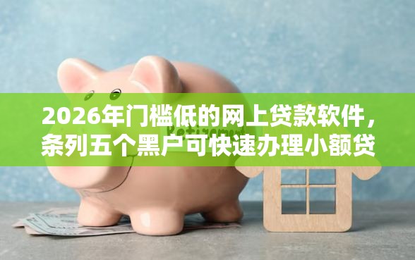 2026年门槛低的网上贷款软件，条列五个黑户可快速办理小额贷款业务的软件