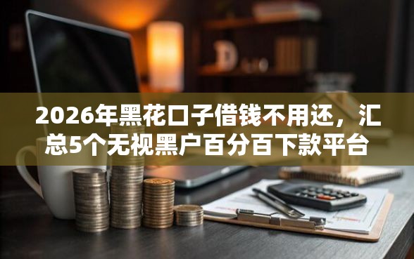 2026年黑花口子借钱不用还，汇总5个无视黑户百分百下款平台