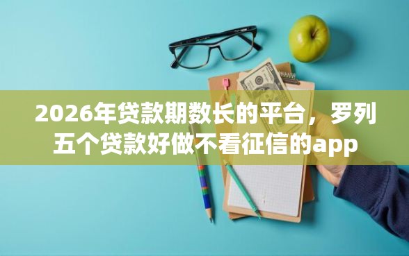 2026年贷款期数长的平台，罗列五个贷款好做不看征信的app