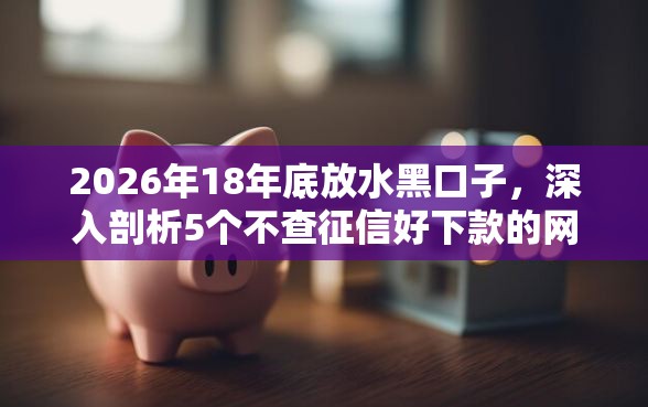 2026年18年底放水黑口子，深入剖析5个不查征信好下款的网贷口子
