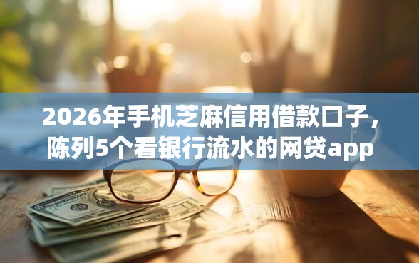 2026年手机芝麻信用借款口子，陈列5个看银行流水的网贷app