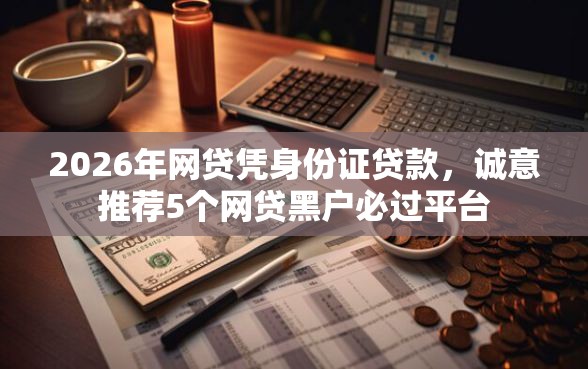 2026年网贷凭身份证贷款，诚意推荐5个网贷黑户必过平台