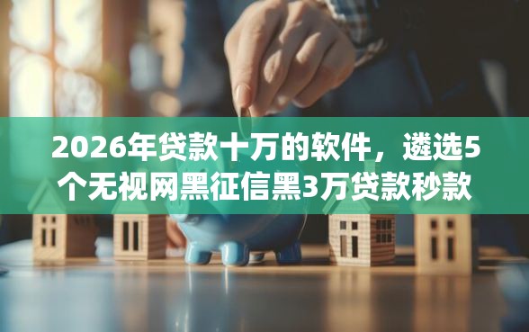 2026年贷款十万的软件，遴选5个无视网黑征信黑3万贷款秒款app名单