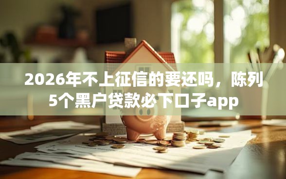 2026年不上征信的要还吗，陈列5个黑户贷款必下口子app
