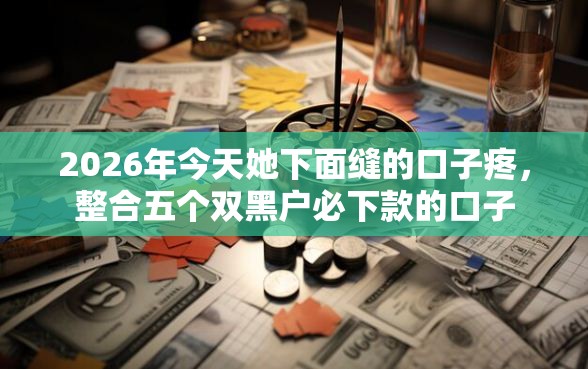 2026年今天她下面缝的口子疼，整合五个双黑户必下款的口子