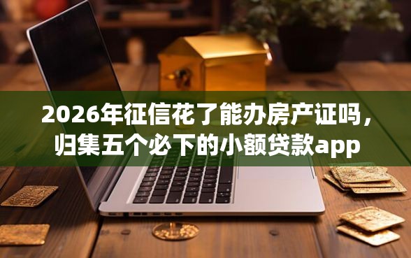 2026年征信花了能办房产证吗，归集五个必下的小额贷款app