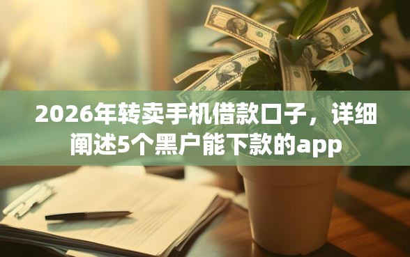2026年转卖手机借款口子，详细阐述5个黑户能下款的app