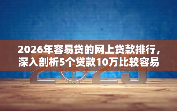 2026年容易贷的网上贷款排行，深入剖析5个贷款10万比较容易的平台