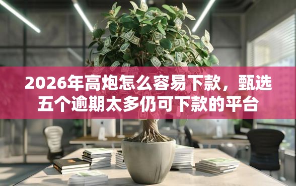 2026年高炮怎么容易下款，甄选五个逾期太多仍可下款的平台