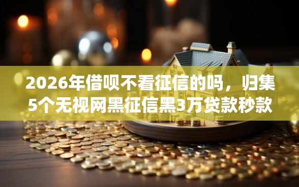 2026年借呗不看征信的吗，归集5个无视网黑征信黑3万贷款秒款app名单