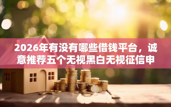 2026年有没有哪些借钱平台，诚意推荐五个无视黑白无视征信申请就下款的软件