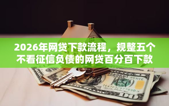 2026年网贷下款流程，规整五个不看征信负债的网贷百分百下款平台