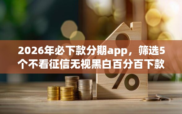 2026年必下款分期app，筛选5个不看征信无视黑白百分百下款网贷软件
