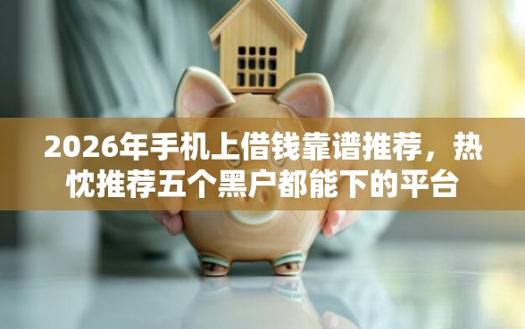 2026年手机上借钱靠谱推荐，热忱推荐五个黑户都能下的平台