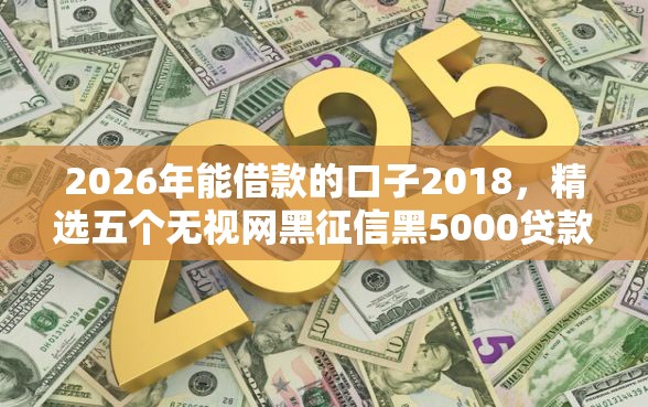 2026年能借款的口子2018，精选五个无视网黑征信黑5000贷款口子