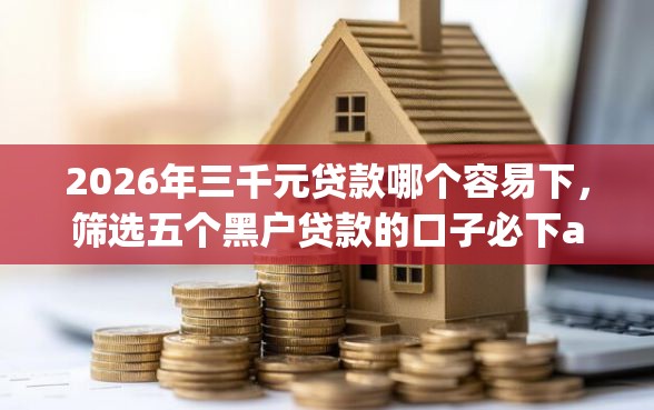2026年三千元贷款哪个容易下，筛选五个黑户贷款的口子必下app