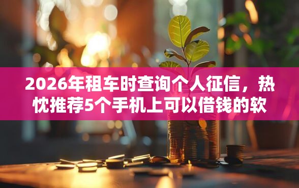 2026年租车时查询个人征信，热忱推荐5个手机上可以借钱的软件