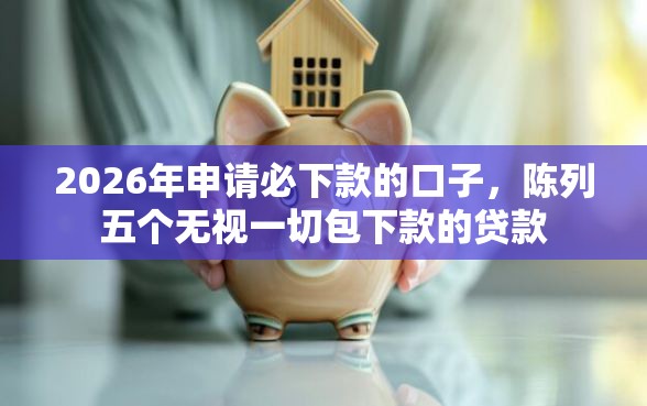 2026年申请必下款的口子，陈列五个无视一切包下款的贷款