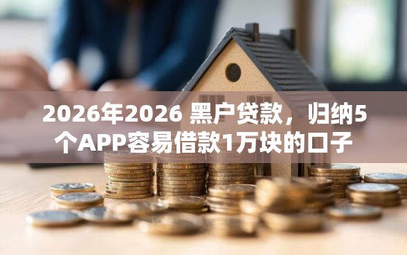 2026年2026 黑户贷款，归纳5个APP容易借款1万块的口子