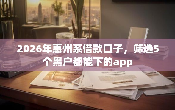 2026年惠州系借款口子，筛选5个黑户都能下的app