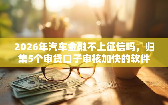 2026年汽车金融不上征信吗，归集5个审贷口子审核加快的软件