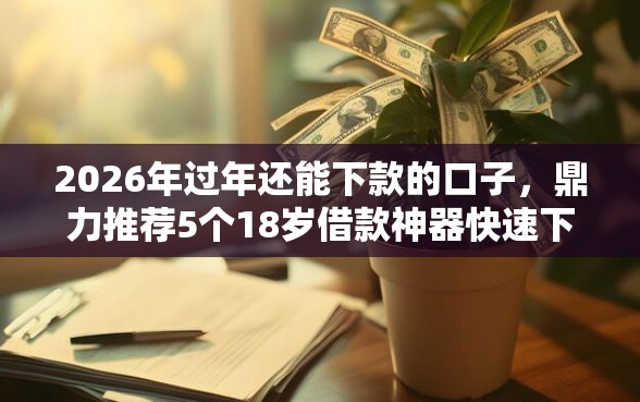 2026年过年还能下款的口子，鼎力推荐5个18岁借款神器快速下款软件