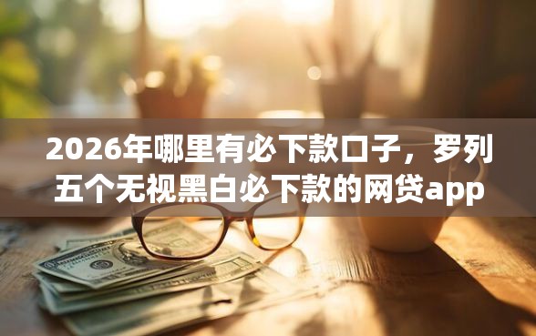 2026年哪里有必下款口子，罗列五个无视黑白必下款的网贷app