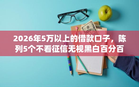 2026年5万以上的借款口子，陈列5个不看征信无视黑白百分百下款网贷app