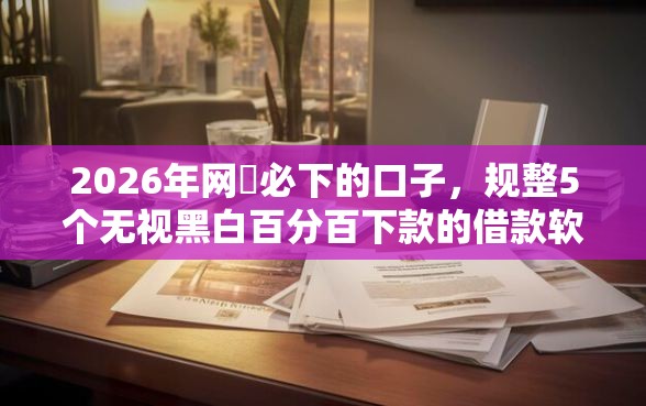 2026年网黒必下的口子，规整5个无视黑白百分百下款的借款软件